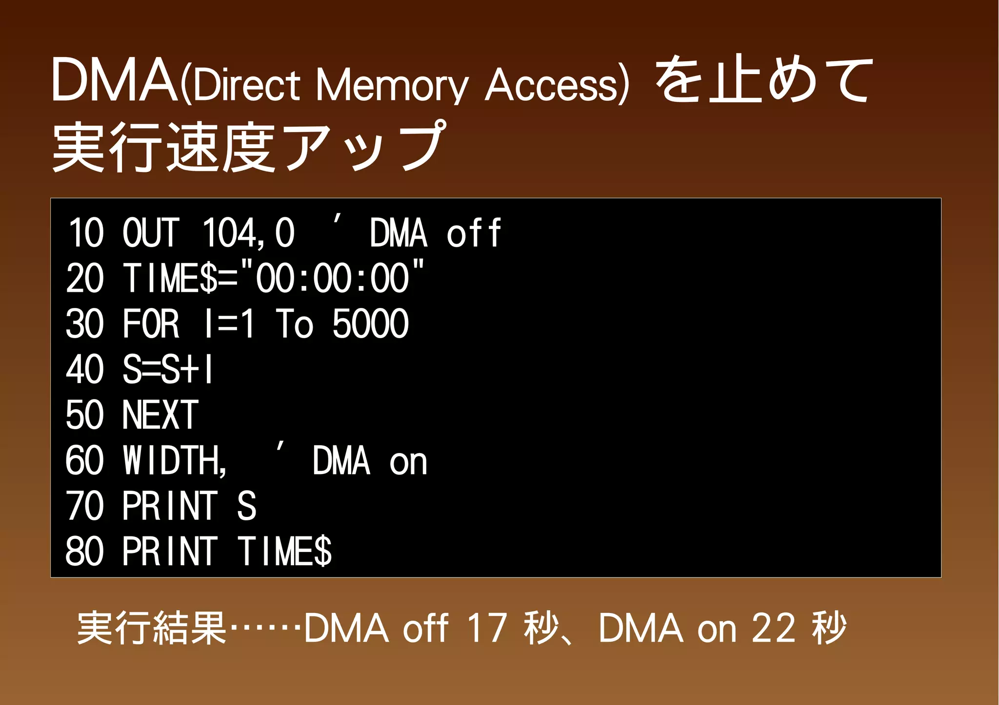 DMA(Direct Memory Access) を止めて
実行速度アップ
10   OUT 104,0 ' DMA off
20   TIME$="00:00:00"
30   FOR I=1 To 5000
40   S=S+I
50   NEXT
60   WIDTH, ' DMA on
70   PRINT S
80   PRINT TIME$

実行結果……DMA off 17 秒、DMA on 22 秒
 