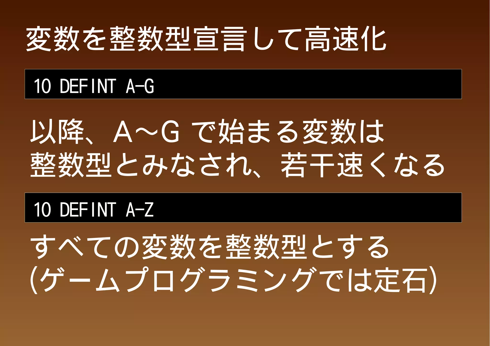 変数を整数型宣言して高速化
10 DEFINT A-G

以降、A～G で始まる変数は
整数型とみなされ、若干速くなる
10 DEFINT A-Z

すべての変数を整数型とする
(ゲームプログラミングでは定石)
 