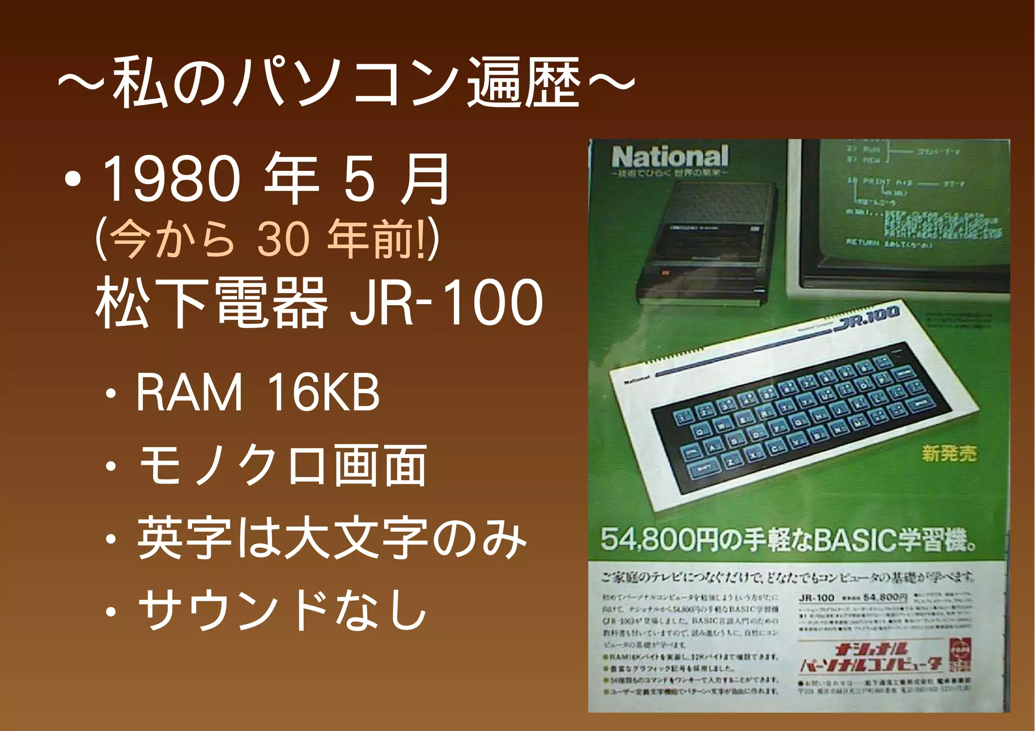 ～私のパソコン遍歴～
●
    1980 年 5 月
    (今から 30 年前!)
    松下電器 JR-100
    ●   RAM 16KB
    ●   モノクロ画面
    ●   英字は大文字のみ
    ●   サウンドなし
 
