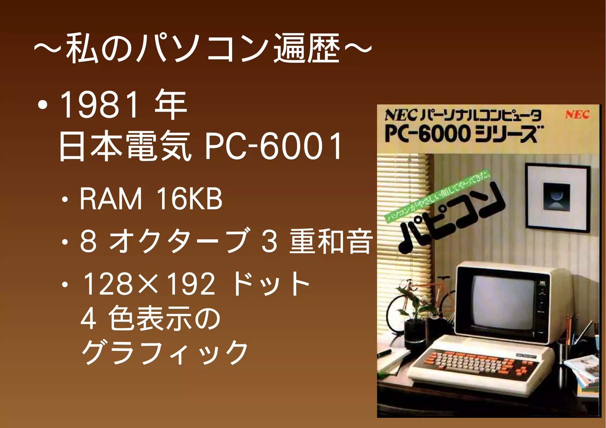 ～私のパソコン遍歴～
●
    1981 年
    日本電気 PC-6001
    ●   RAM 16KB
    ●   8 オクターブ 3 重和音
    ●   128×192 ドット
        4 色表示の
        グラフィック
 