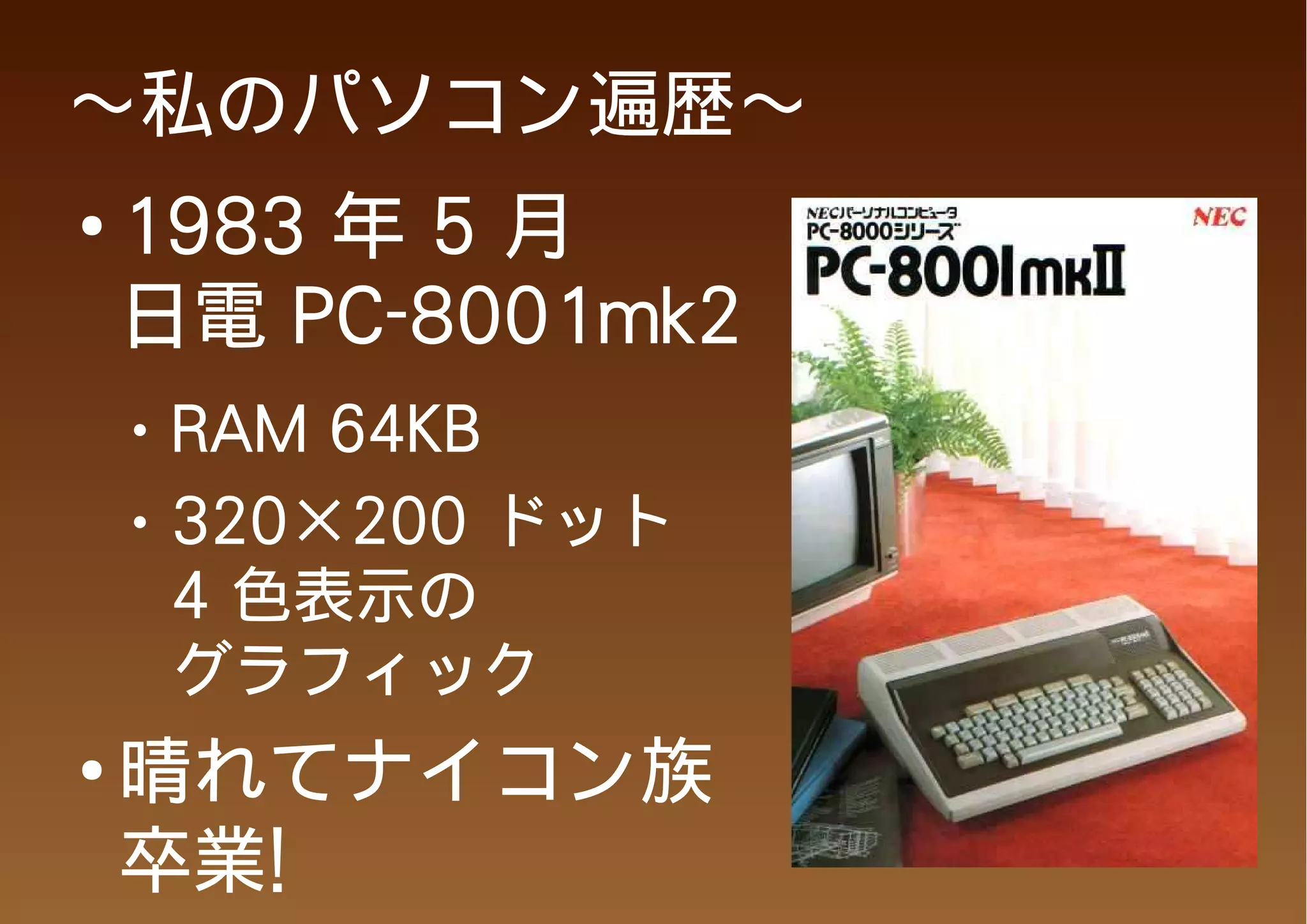～私のパソコン遍歴～
●
    1983 年 5 月
    日電 PC-8001mk2
    ●   RAM 64KB
    ●   320×200 ドット
        4 色表示の
        グラフィック
●
    晴れてナイコン族
    卒業!
 