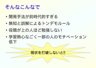 そんなこんなで
● 開発手法が前時代的すぎる
●
無知と誤解によるトンデモルール
●
役職が上の人ほど勉強しない
● 学習熱心なごく一部の人のモチベーション
低下
現状を打破しないと!!
 