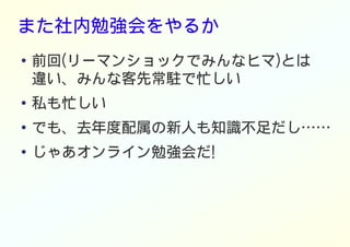 また社内勉強会をやるか
● 前回(リーマンショックでみんなヒマ)とは
違い、みんな客先常駐で忙しい
● 私も忙しい
●
でも、去年度配属の新人も知識不足だし……
●
じゃあオンライン勉強会だ!
 