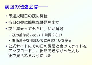 前回の勉強会は──
● 毎週火曜日の夜に開催
●
当日の昼に簡単な課題を出す
●
夜に集まってもらい、私が解説
● 夜の部はだいたい 1 時間くらい
● お茶菓子を用意して飲み食いしながら
● 公式サイトにその日の課題と夜のスライドを
アップロードし、出席できなかった人も
後で見られるようにした
 