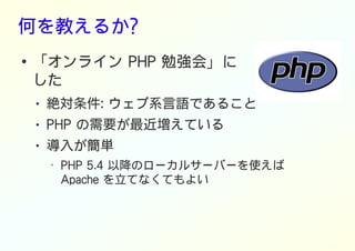 何を教えるか?
● 「オンライン PHP 勉強会」に
した
● 絶対条件: ウェブ系言語であること
● PHP の需要が最近増えている
● 導入が簡単
• PHP 5.4 以降のローカルサーバーを使えば
Apache を立てなくてもよい
 