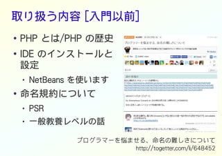 取り扱う内容 [入門以前]
● PHP とは/PHP の歴史
●
IDE のインストールと
設定
● NetBeans を使います
● 命名規約について
● PSR
● 一般教養レベルの話
プログラマーを悩ませる、命名の難しさについて
http://togetter.com/li/648452
 