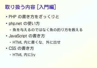 取り扱う内容 [入門編]
● PHP の書き方をざっくりと
●
php.net の使い方
● 魚を与えるのではなく魚の釣り方を教える
● JavaScript の書き方
● HTML 内に書くな、外に出せ
● CSS の書き方
● HTML 内に(ry
 
