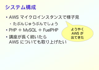 システム構成
● AWS マイクロインスタンスで様子見
● たぶんじゅうぶんでしょう
● PHP + MySQL + FuelPHP
● 講座が長く続いたら
AWS についても取り上げたい
ようやく
AWS が
出てきた
 