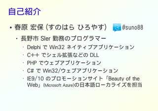 自己紹介
● 春原 宏保 (すのはら ひろやす) @suno88
● 長野市 SIer 勤務のプログラマー
• Delphi で Win32 ネイティブアプリケーション
• C++ でシェル拡張などの DLL
•
PHP でウェブアプリケーション
• C# で Win32/ウェブアプリケーション
• IE9/10 のプロモーションサイト「Beauty of the
Web」(Microsoft Azure)の日本語ローカライズを担当
 