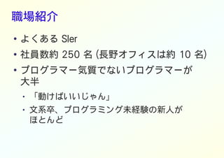 職場紹介
● よくある SIer
●
社員数約 250 名 (長野オフィスは約 10 名)
●
プログラマー気質でないプログラマーが
大半
● 「動けばいいじゃん」
● 文系卒、プログラミング未経験の新人が
ほとんど
 