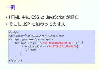 一例
● HTML 中に CSS と JavaScript が混在
●
そこに JSP も加わってカオス
<body>
<div class="foo">なんとかかんとか</foo>
<script type="text/javascript">
for (var i = 0; i < <%= customerCount %><%= customerCount %><%= customerCount %><%= customerCount %>; i++) {
if (syokusyuKnd == <%= SYOKUSYU_ADMIN %><%= SYOKUSYU_ADMIN %><%= SYOKUSYU_ADMIN %><%= SYOKUSYU_ADMIN %>) {
// 処理
}
}
</script>
 