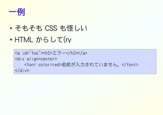 一例
● そもそも CSS も怪しい
●
HTML からして(ry
<a id="foo"><h2>エラー</h2></a>
<div align=center>
<font color=red>名前が入力されていません。</font>
</div>
 