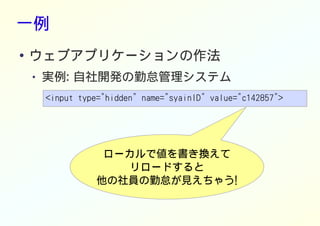 一例
● ウェブアプリケーションの作法
● 実例: 自社開発の勤怠管理システム
<input type="hidden" name="syainID" value="c142857">
ローカルで値を書き換えて
リロードすると
他の社員の勤怠が見えちゃう!
 