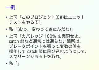 一例
● 上司「このプロジェクト(C#)はユニット
テストをやるぞ!」
● 私「(おっ、変わってきたんだな)」
●
上司「カバレッジ 100% を実現せよ。
catch 節など通常では通らない箇所は、
ブレークポイントを張って変数の値を
操作して catch 節に飛び込むようにして、
スクリーンショットを取れ」
● 私「」
 