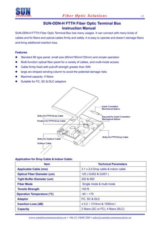 Fiber Optic Solutions                                            1/2


                       SUN-ODN-H FTTH Fiber Optic Terminal Box
                               Instruction Manual
SUN-ODN-H FTTH Fiber Optic Terminal Box has many usages. It can connect with many kinds of
cables and fix fibers and optical cables firmly and safely. It is easy to operate and doesn’t damage fibers
and bring additional insertion loss.


Features:
    Standard 86 type panel, small size (85mm*85mm*25mm) and simple operation
    Multi-function optical fiber panel for a variety of cables, and multi-mode access
    Cable firmly fixed with pull-off strength greater than 50N
    large arc-shaped winding column to avoid the potential damage risks
    Maximal capacity: 4 fibers
    Suitable for FC, SC & DLC adaptors




Application for Drop Cable & Indoor Cable:
                        Item                                         Technical Parameters
 Applicable Cable (mm)                                 3.1 x 2.0 Drop cable & indoor cable
 Optical Fiber Diameter (um)                           125 ( G.652 & G.657 )
 Tight Buffer Diameter (um)                            250 & 900
 Fiber Mode                                            Single mode & multi mode
 Tensile Strength                                      >50 N
 Operation Temperature (°C)                            -40 ~ +75
 Adaptor                                               FC, SC & DLC
 Insertion Loss (dB)                                   ≤ 0.2（1310nm & 1550nm）
 Capacity                                              2 fibers (SC or FC), 4 fibers (DLC)


            www.suntelecommunication.cn • +86-21-54481280 • sales@suntelecommunication.cn
 