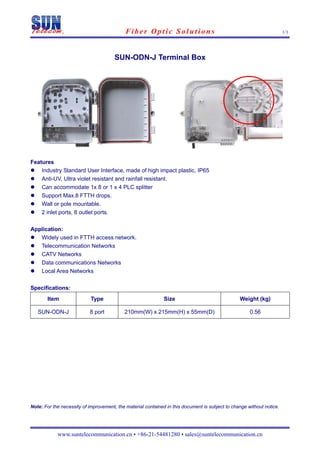 Fiber Optic Solutions                                                      1/1
 


                                       SUN-ODN-J Terminal Box




Features
    Industry Standard User Interface, made of high impact plastic, IP65
    Anti-UV, Ultra violet resistant and rainfall resistant.
    Can accommodate 1x 8 or 1 x 4 PLC splitter
    Support Max.8 FTTH drops.
    Wall or pole mountable.
    2 inlet ports, 8 outlet ports.

Application:
   Widely used in FTTH access network.
   Telecommunication Networks
   CATV Networks
   Data communications Networks
   Local Area Networks

Specifications:
       Item                 Type                              Size                               Weight (kg)

    SUN-ODN-J              8 port          210mm(W) x 215mm(H) x 55mm(D)                              0.56




Note: For the necessity of improvement, the material contained in this document is subject to change without notice.




            www.suntelecommunication.cn • +86-21-54481280 • sales@suntelecommunication.cn
 