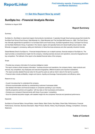 Find Industry reports, Company profiles
ReportLinker                                                                          and Market Statistics



                                          >> Get this Report Now by email!

SunOpta Inc - Financial Analysis Review
Published on August 2009

                                                                                                                  Report Summary

Summary


SunOpta Inc. (SunOpta) is natural and organic food products manufacturer. It operates through three business groups that include the
SunOpta Food Group (Food Group), Opta Minerals Inc. (Opta Minerals) and The SunOpta BioProcess Inc. (SBI). The Food Group
has internally segmented its operations in to SunOpta Grains and Foods Group, SunOpta Ingredients Group, SunOpta Fruit Group
and SunOpta Distribution Group. It operates in the natural, organic and specialty foods and natural health product sectors. Opta
Minerals is engaged in processing, selling and distribution of silica-free loose abrasives and other specialty industrial minerals.


Global Markets Direct's SunOpta Inc - Financial Analysis Review is an in-depth business, financial analysis of SunOpta Inc. The
report provides a comprehensive insight into the company, including business structure and operations, executive biographies and
key competitors. The hallmark of the report is the detailed financial ratios of the company


Scope


- Provides key company information for business intelligence needs
The report contains critical company information ' business structure and operations, the company history, major products and
services, key competitors, key employees and executive biographies, different locations and important subsidiaries.
- The report provides detailed financial ratios for the past five years as well as interim ratios for the last four quarters.
- Financial ratios include profitability, margins and returns, liquidity and leverage, financial position and efficiency ratios.


Reasons to buy


- A quick 'one-stop-shop' to understand the company.
- Enhance business/sales activities by understanding customers' businesses better.
- Get detailed information and financial analysis on companies operating in your industry.
- Identify prospective partners and suppliers ' with key data on their businesses and locations.
- Compare your company's financial trends with those of your peers / competitors.
- Scout for potential acquisition targets, with detailed insight into the companies' financial and operational performance.


Keywords


SunOpta Inc,Financial Ratios, Annual Ratios, Interim Ratios, Ratio Charts, Key Ratios, Share Data, Performance, Financial
Performance, Overview, Business Description, Major Product, Brands, History, Key Employees, Strategy, Competitors, Company
Statement,




                                                                                                                  Table of Content




SunOpta Inc - Financial Analysis Review                                                                                            Page 1/4
 