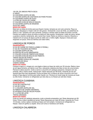 150 GR. DE AMEIXA PRETA SECA
01 MAÇÃ
02 COLHERES (SOPA) DE MEL
01 COLHER (SOPA) DE CASTANHA DO PARÁ PICADA
03 COLHERES (SOPA) DE ÓLEO
½ LITRO DE CALDO DE CARNE
01 COLHER (CHÁ) DE MOLHO INGLÊS
02 COLHERES (SOPA) DE MAIZENA
SUCO DE LIMÃO
MODO DE FAZER:
Bata bem as fatias do lombo para que fiquem macias, tempere-as com sal e pimenta. Pique as
ameixas, descasque a maçã e rale em ralo grosso. Acrescente o suco de limão, as castanhas do
Pará e o mel. Tempere com sal e pimenta. Coloque o recheio sobre as fatias de lombo e enrole.
Prenda com palitos e doure de todos os lados em óleo quente. Acrescente o caldo de carne, tampe
a panela e cozinhe, lentamente, até a carne ficar macia. Retire os rolinhos e reserve. Dissolva a
maizena em um pouco de água e junte ao caldo com o molho inglês. Aqueça e mexa para que
engrosse um pouco. Sirva os rolinhos com este molho.

LINGÜIÇA DE PORCO
INGREDIENTES:
02 KG DE CARNE DE PORCO (LOMBO E PERNIL)
01 KG DE TOUCINHO DE PORCO
01 COLHER (SOPA) DE SAL
05 DENTES DE ALHO AMASSADOS
01 COLHER (CHÁ) DE PIMENTA-DO-REINO
01 COLHER (CHÁ) DE MOLHO DE PIMENTA
TRIPAS SECAS DE PORCO
02 COLHERES (SOPA) DE VINAGRE
02 LITROS DE ÁGUA
CHEIRO-VERDE
MODO DE FAZER:
Coloque a água e o vinagre em uma tigela e deixe as tripas de molho por 30 minutos. Retire e laveas em água corrente, por dentro e por fora, colocando a abertura da tripa no bico de uma torneira.
Pendure e deixe escorrer. Corte a carne e o toucinho em pedaços pequenos, tempere com sal,
pimenta, alho e cheiro-verde, misture bem. Deixe repousar por 06 horas, mexendo de vez em
quando para ficar bem temperada. Encha as tripas com a mistura de carne e toucinho com funil
próprio e faça alguns furinhos para soltar líquido e ar. Pendure em local longe de moscas por duas
ou três horas. Conserve no refrigerador por dois dias ou no freezer por até dois meses.

LINGÜIÇA CUIABANA
INGREDIENTES:
03 KG DE CONTRA-FILÉ
01 KG DE CUPIM
01 ½ COLHER (SOPA) DE SAL
05 PIMENTA DE CHEIRO (BODINHA)
02 XÍCARAS (CHÁ) DE SALSA PICADA
01 ½ LITRO DE LEITE
TRIPAS GROSSAS
MODO DE FAZER:
Corte as carnes em pedaços pequenos, junte a pimenta amassada e sal. Deixe descansar por 06
horas. Ferva o leite e escalde as carnes. Deixe descansar por mais 06 horas, mexendo de 15 em
15 minutos. Junte a salsa e recheie as tripas com funil próprio. Conserve em refrigerador ou
freezer. Asse em grelha ou espeto. Sirva com arroz e mandioca com farofa.

LINGÜIÇA CALABRESA

 