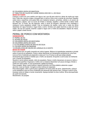 02 COLHERES (SOPA) DE MANTEIGA
01 TABLETES DE CALDO DE CARNE DISSOLVIDO EM ½ L DE ÁGUA
MODO DE FAZER:
Coloque a carne em uma vasilha com água e sal, que dê para cobri-la e deixe de molho por meia
hora. Feito isto, escorra a água, enxugue bem a carne e fure-a com a ponta de uma faca. Espalhe
sobre toda a superfície uma pasta feita com bastante tempero, pimentas, cebola e um pouco de
sal. Regue-a, depois, com os sucos de limões e laranjas, espalhe o cheiro-verde e deixe neste
tempero por 12 horas. No dia seguinte, retire a carne do tempero, besunte-a com manteiga e
coloque-a numa assadeira untada. Coe os temperos da vasilha, junte com o caldo de carne
dissolvido em água fervente e regue toda a carne. Enrole-a em papel alumínio e asse em forno
médio. De vez em quando, levante o papel e regue com o molho da assadeira. Depois de macia,
retire o papel e deixe dourar.

PERNIL DE PORCO COM MOSTARDA
INGREDIENTES
01 PERNIL DE KG
01 XÍCARA DE ÁGUA
07 COLHERES (SOPA) DE MOSTARDA
05 COLHERES (SOPA) DE ÓLEO
2 1/2 COLHERES (SOPA) DE MOLHO DE SOJA
01 COLHER (SOPA) DE MAISENA
1/2 XÍCARA (CHÁ) DE GELÉIA DE LARANJA OU A GOSTO
MODO DE FAZER
Fure o pernil com um garfo comprido em vários lugares. Misture os ingredientes restantes e pincele
sobre a carne já na assadeira. Cubra e deixe descansar em temperatura ambiente por uma hora.
Leve ao forno moderado pre-aquecido e asse por 4 ou 5 horas ou até que esteja assado.
Acrescente água quente à medida que o molho vai secando. Enquanto a carne assa vá molhando
com o líquido da assadeira.
Quando a carne estiver assada, retire da assadeira. Deixe o molho descansar um pouco e retire a
gordura da superfície. Engrosse o molho com a maizena dissolvida num pouco de água. Divida o
molho em duas partes. A uma acrescente a geléia de laranja.
Para congelar: deixe o pernil esfriar e depois embrulhe com filme plástico aderente e papel
alumínio. Leve ao freezer. Congele os dois molhos em separado.
Para descongelar: retire o pernil para a geladeira 24 horas antes de servir, desembrulhe, coloque
numa assadeira e leve ao forno moderado pre-aquecido até aquecer bem. Coloque o pernil numa
travessa corte em fatias e monte novamente. Aqueça também os dois molhos. Sirva acompanhado
do pudim de brócolis.
Rendimento: 20 porções

 