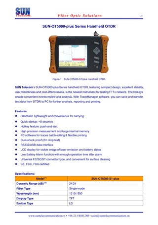 Fiber Optic Solutions                                            1/2



                      SUN-OT5000-plus Series Handheld OTDR




                               Figure-1 SUN-OT5000-S1/plus Handheld OTDR


SUN Telecom’s SUN-OT5000-plus Series handheld OTDR, featuring compact design, excellent stability,
user-friendliness and cost-effectiveness, is the newest instrument for testing FTTx network. The hotkeys
enable convenient events review and analysis. With TraceManager software, you can save and transfer
test data from OTDR to PC for further analysis, reporting and printing.


Features:
    Handheld, lightweight and convenience for carrying

    Quick startup: <5 seconds
    Hotkey feature: push-and-test
    High precision measurement and large internal memory
    PC software for traces batch editing & flexible printing
    Dust-shock proof (2m drop test)
    RS232/USB data interface
    LCD display for visible image of laser emission and battery status
    Low Battery Alarm function with enough operation time after alarm
    Universal FC/SC/ST connector type, and convenient for surface cleaning
    CE, FCC, FDA certified


Specifications:
                  Model(1)                                     SUN-OT5000-S1-plus
                        (2)
 Dynamic Range (dB)                         24/24
 Fiber Type                                 Single-mode
 Wavelength (nm)                            1310/1550
 Display Type                               TFT
 Emitter Type                               LD



            www.suntelecommunication.cn • +86-21-54481280 • sales@suntelecommunication.cn
 