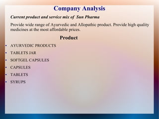 Company Analysis
Current product and service mix of Sun Pharma
Provide wide range of Ayurvedic and Allopathic product. Provide high quality
medicines at the most affordable prices.
Product
● AYURVEDIC PRODUCTS
● TABLETS JAR
● SOFTGEL CAPSULES
● CAPSULES
● TABLETS
● SYRUPS
 