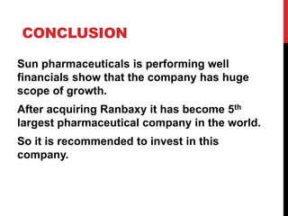 CONCLUSION
Sun pharmaceuticals is performing well
financials show that the company has huge
scope of growth.
After acquiring Ranbaxy it has become 5th
largest pharmaceutical company in the world.
So it is recommended to invest in this
company.
 