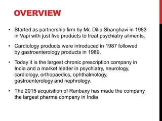 OVERVIEW
• Started as partnership firm by Mr. Dilip Shanghavi in 1983
in Vapi with just five products to treat psychiatry ailments.
• Cardiology products were introduced in 1987 followed
by gastroenterology products in 1989.
• Today it is the largest chronic prescription company in
India and a market leader in psychiatry, neurology,
cardiology, orthopaedics, ophthalmology,
gastroenterology and nephrology.
• The 2015 acquisition of Ranbaxy has made the company
the largest pharma company in India
 