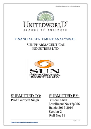 SUN PHARMACEUTICAL INDUSTRIES LTD.
1 | P a g e
United world school of business
FINANCIAL STATEMENT ANALYSIS OF
SUN PHARMACEUTICAL
INDUSTRIES LTD.
SUBMITTED TO: SUBMITTED BY:
Prof. Gurmeet Singh kushal Shah
Enrollment No:17p066
Batch: 2017-2019
Section-2
Roll No: 31
 