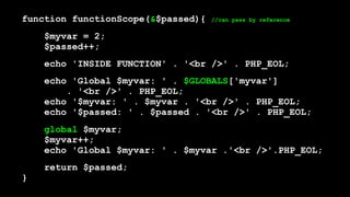 function functionScope(&$passed){ //can pass by reference
$myvar = 2; 
$passed++;
echo 'INSIDE FUNCTION' . '<br />' . PHP_EOL;
echo 'Global $myvar: ' . $GLOBALS['myvar']  
. '<br />' . PHP_EOL; 
echo '$myvar: ' . $myvar . '<br />' . PHP_EOL; 
echo '$passed: ' . $passed . '<br />' . PHP_EOL;
global $myvar; 
$myvar++; 
echo 'Global $myvar: ' . $myvar .'<br />'.PHP_EOL;
return $passed; 
}
 