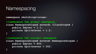 Namespacing
namespace sketchingsscope;
//reference the global namespace 
class NamespaceScopeA extends ClassScopeA { 
public $myvar = 1.1; 
private $privatevar = 1.2; 
}
//reference the current namespace  
class NamespaceScopeB extends NamespaceScopeA { 
public $myvar = 402; 
private $privatevar = 502; 
}
 