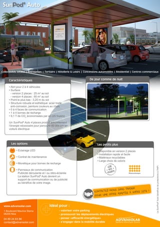 Caractéristiques
Services associés
Eclairage LED
Contrat de maintenance
Monétique pour bornes de recharge
Panneaux de communication et de publicité
Collectivités Entreprises Hotellerie & Loisirs RésidentielTertiaire
Idéal pour :
- Valoriser votre parking
- Promouvoir les déplacements électriques
- Rendre visible & communiquer
- S’engager dans la mobilité durable
- Penser «efficacité énergétique»
SunPod®AutobenefitsfromINPIprotections
Concessions automobiles Centres commerciaux
Hotspot Wifi intégré
Afficheur des données énergétiques
Les points forts
• Abri pour 2 à 4 véhicules
• Surface
	 - version 2 places : 25m² au sol
	 - version 4 places : 60m² au sol
• Point le plus bas : 3,20 m du sol
• Structure robuste et esthétique : acier traité
anti-corrosion, peinture couleurs au choix
• 0 à 4 faces de communication
• 1 à 4 bornes de recharge
• 9.1 T de CO2 économisées par an (25 foyers)
Un Sunpod® Auto 4 places produit annuellement
l’énergie nécessaire pour parcourir jusqu’à 60 000 km
en voiture électrique.
• La production d’énergie renouvelable compense 	
les besoins énergétiques des véhicules électriques
• Fonctionne avec tous types de bornes de recharge
• Les infrastructures de recharge sont rendues visibles
• La voiture électrique devient plus «verte»
• Un projet innovant et éco-responsable qui renforce 		
l’image de marque
• Des espaces d’affichage physique et digital pour
communiquer et rentabiliser
	
• Disponible en version 2 places
• Installation rapide et facile
• Matériaux recyclables
• Large choix de coloris
Les petits plus
Photovoltaïque Communication
 