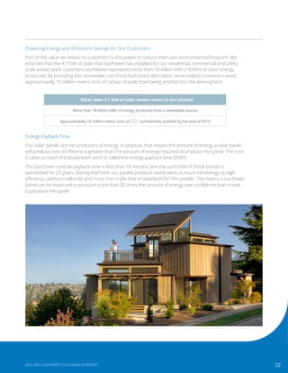 22
What does 4.7 GW of solar power mean to the planet?
More than 18 billion kWh of energy produced from a renewable source
Approximately 10 million metric tons of CO2
cumulatively avoided by the end of 2013
Powering Energy and Emissions Savings for Our Customers
Part of the value we deliver to customers is the power to reduce their own environmental footprint. We
estimate that the 4.7 GW of solar that SunPower has installed for our residential, commercial and utility-
scale power plant customers worldwide represents more than 18 billion kWh (18TWh) of clean energy
produced. By providing this renewable, non-fossil fuel based alternative, we’ve helped customers avoid
approximately 10 million metric tons of carbon dioxide from being emitted into the atmosphere.
Energy Payback Time
Our solar panels are net producers of energy. In practice, that means the amount of energy a solar panel
will produce over its lifetime is greater than the amount of energy required to produce the panel. The time
it takes to reach this break-even point is called the energy payback time (EPBT).
The SunPower module payback time is less than 18 months, and the useful life of those panels is
warrantied for 25 years. During that time, our panels produce nearly twice as much net energy as high
efficiency cadmium telluride and more than triple that of standard thin film panels. This means a SunPower
panel can be expected to produce more than 20 times the amount of energy over its lifetime than it took
to produce the panel.
222011-2013 SUNPOWER®
SUSTAINABILITY REPORT
 