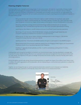 SunPower takes pride in being the technology leader in solar photovoltaics. We take the responsibility of being a leader
seriously and are leveraging our progress to enable greater sustainability impact for our customers and our industry.
This report reinforces SunPower’s commitment to sustainability and innovation, and accounts for our triple-bottom line
performance throughout this period. We had notable achievements during the reporting period and additional highlights in
the past months as well:
·	 Being awarded the solar industry’s first-ever Cradle to Cradle Certification for SunPower solar panels
produced at our Mexico module assembly site. This facility opened in October 2011 and in less than three
years has grown to become our largest site by output, producing the most eco-friendly panels in the world.
·	 Receiving Leadership in Energy and Environmental Design (LEED) Certifications for our San Jose
headquarters, Fab 2 Cell Manufacturing Plant and our Fab 3 AUO SunPower administration building
·	 Launching our Zero Waste to Landfill initiative across all of SunPower’s panel assembly operations
·	 Becoming a Circular Economy 100 (CE100) Member company, providing thought leadership and
innovation expertise to accelerate the transition to a circular economy
·	 Rolling out our 3S Solar Service Station initiative, providing access to solar energy to 1,500 families
living at the Smokey Mountain trash site in Manila
·	 Assisting more than 170 schools and 60,000 students through our participation in the AMORE program
·	 Being honored with Environmental Leadership awards from the Philippine Federal Agency for Environmental
Protection at both of our manufacturing sites in the Philippines
·	 Installing 4.7 gigawatts of solar globally as of Dec. 12, 2013, cumulatively avoiding almost 10 million
metric tons of CO2
Looking ahead, we’re laying the foundation to transform our environmental impact. We have developed a strategic plan
to pursue the same industry-leading efficiency in our operations and resource management that we have pioneered with
our solar panels. The objective of this plan is to design and produce the world’s cleanest, most eco-friendly power plants
and energy solutions.
Around the globe, we work with strong, forward-thinking partners to magnify the impact of our efforts. From Total to Ford,
to utilities, non-profit organizations and homebuilders, we are empowering our communities and customers to unleash the
potential of solar.
Together, we can change the way our world is powered and provide a powerful tool to empower our residential,
commercial and utility customers to dramatically reduce their impact on our shared environment.
Powering a Brighter Tomorrow
Sincerely,
Tom Werner
President and CEO
22011-2013 SUNPOWER®
SUSTAINABILITY REPORT
 