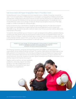 30
Thanks to its smart design, 3S can be deployed to communities in a shorter amount
of time or relocated to another community without the need for
extensive civil works or ground preparation.
Solar Service Station (3S) Program: Bringing Clean Power to Those Most in Need
Smokey Mountain is one of the largest and most desperate slums in Manila. It has grown around the
city’s 17-acre dumpsite where 10,000 people live as scavengers, surviving without reliable access to safe
drinking water, healthy food or electricity. It derives its name from the fact that the air is filled with smoke
from burning wood fires that blocks the sun and covers everything with grime. The people who live in
Smokey Mountain subsist on an average of US$1.00-3.00 per day and spend 35 percent of their daily
budget on candles or kerosene for cooking and light.
A natural extension of our commitment to designing solar energy solutions, the Solar Service Station
(3S) Program was developed with the goal of giving underserved populations access to clean and
affordable energy. We built on that with a vision to create a “box” of resources that could be delivered to
underserved communities.
To meet this need, SunPower put our innovation to work: we designed and outfitted a standard shipping
container with solar panels on the top and equipment inside to provide rechargeable lanterns that can
deliver 20 hours of brighter, healthier and safer light at a lower cost than kerosene or candles. We created
a self-contained, modular solution that is strong, safe and scalable. The units are compact and sturdy, able
to withstand the elements to house and protect a 6 kW solar system.
The shipping containers, along with all related equipment and supplies, are sold to partner
organizations at cost without profit by SunPower. Our partner organizations are responsible for the
daily operation and maintenance of 3S, thereby providing training and employment opportunities
for local communities. Revenue from the rental of products and services is used to pay back the
initial investment. Once the investment has been repaid, subsequent profit will be reinvested in 3S to
develop, expand and improve the program.
Together with our partners, we have developed
an effective community program that allows
families to rent fully charged lanterns at an
affordable rate, returning them each day in
exchange for a charged lantern.
302011-2013 SUNPOWER®
SUSTAINABILITY REPORT
 