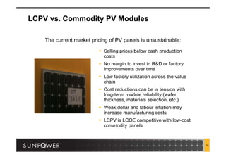 16
LCPV vs. Commodity PV Modules
The current market pricing of PV panels is unsustainable:
 Selling prices below cash production
costs
 No margin to invest in R&D or factory
improvements over time
 Low factory utilization across the value
chain
 Cost reductions can be in tension with
long-term module reliability (wafer
thickness, materials selection, etc.)
 Weak dollar and labour inflation may
increase manufacturing costs
 LCPV is LCOE competitive with low-cost
commodity panels
 