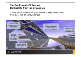 9
The SunPower® C7 Tracker:
Bankability from the Ground-up
Standard
SunPower
solar cell with
over 25 years
of experience
Standard
SunPower
solar cell with
over 25 years
of experience
Glass mirrors with
over 25 years of
solar experience
Glass mirrors with
over 25 years of
solar experience
Single-axis tracker
based on 1,000
MW installed base
Single-axis tracker
based on 1,000
MW installed base
Advanced airflow
management enables
low operating
temperature
Advanced airflow
management enables
low operating
temperature
“Snap-in” mirrors and
receivers enable easy
replacement and
performance upgrades
“Snap-in” mirrors and
receivers enable easy
replacement and
performance upgrades
Simple optical system uses glass mirrors to focus 7 suns onto a
SunPower high efficiency solar cell
 