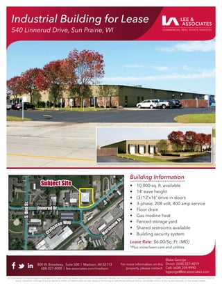Industrial Building for Lease
540 Linnerud Drive, Sun Prairie, WI
Building Information
• 10,000 sq. ft. available
• 14’ eave height
• (3) 12’x16’ drive-in doors
• 3-phase, 208 volt, 400 amp service
• Floor drain
• Gas modine heat
• Fenced storage yard
• Shared restrooms available
• Building security system
Lease Rate: $6.00/Sq. Ft. (MG)
*Plus snow/lawn care and utilities
800 W. Broadway, Suite 500 | Madison, WI 53713
608-327-4000 | lee-associates.com/madison
Blake George
Direct: (608) 327-4019
Cell: (608) 209-9990
bgeorge@lee-associates.com
All information furnished regarding property for sale, rental or ﬁnancing is from sources deemed reliable, but no warranty or representation is made to the accuracy thereof and same is submitted to
errors, omissions, change of price, rental or other conditions prior to sale, lease or ﬁnancing or withdrawal without notice. No liability of any kind is to be imposed on the broker herein.
For more information on this
property, please contact:
Industrial Building for Lease
540 Linnerud Drive, Sun Prairie, WI
Subject Site
Subject Site
Linnerud Dr.
Linnerud Dr.
Marshview
Dr.
Marshview
Dr.
Craftsman Way
Craftsman Way
S.
Bird
St.
S.
Bird
St.
 