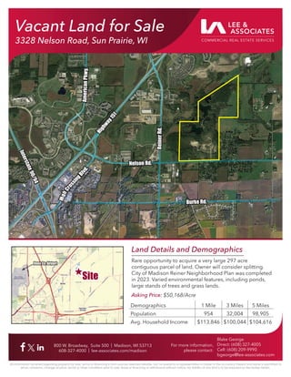 Vacant Land for Sale
3328 Nelson Road, Sun Prairie, WI
800 W. Broadway, Suite 500 | Madison, WI 53713
608-327-4000 | lee-associates.com/madison
For more information,
please contact:
Blake George
Direct: (608) 327-4005
Cell: (608) 209-9990
bgeorge@lee-associates.com
All information furnished regarding property for sale, rental or ﬁnancing is from sources deemed reliable, but no warranty or representation is made to the accuracy thereof and same is submitted to
errors, omissions, change of price, rental or other conditions prior to sale, lease or ﬁnancing or withdrawal without notice. No liability of any kind is to be imposed on the broker herein.
Burke Rd.
Burke Rd.
Reiner
Rd.
Reiner
Rd.
I
n
t
e
r
s
t
a
t
e
9
0
/
9
4
I
n
t
e
r
s
t
a
t
e
9
0
/
9
4
H
i
g
h
C
r
o
s
s
i
n
g
B
l
v
d
.
H
i
g
h
C
r
o
s
s
i
n
g
B
l
v
d
.
H
i
g
h
w
a
y
1
5
1
H
i
g
h
w
a
y
1
5
1
Land Details and Demographics
Rare opportunity to acquire a very large 297 acre
contiguous parcel of land. Owner will consider splitting.
City of Madison Reiner Neighborhood Plan was completed
in 2023. Varied environmental features, including ponds,
large stands of trees and grass lands.
Asking Price: $50,168/Acre
Dane Co. Airport
Dane Co. Airport
Demographics 1 Mile 3 Miles 5 Miles
Population 954 32,004 98,905
Avg. Household Income $113,846 $100,044 $104,616
Site
Site
Vacant Land for Sale
3328 Nelson Road, Sun Prairie, WI
Nelson Rd.
Nelson Rd.
Am
eric
an
Pkw
y.
Am
eric
an
Pkw
y.
 