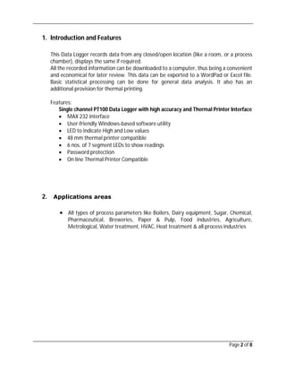 Page 2 of 8
1. Introduction and Features
This Data Logger records data from any closed/open location (like a room, or a process
chamber), displays the same if required.
All the recorded information can be downloaded to a computer, thus being a convenient
and economical for later review. This data can be exported to a WordPad or Excel file.
Basic statistical processing can be done for general data analysis. It also has an
additional provision for thermal printing.
Features:
Single channel PT100 Data Logger with high accuracy and Thermal Printer Interface
 MAX 232 interface
 User-friendly Windows-based software utility
 LED to indicate High and Low values
 48 mm thermal printer compatible
 6 nos. of 7 segment LEDs to show readings
 Password protection
 On line Thermal Printer Compatible
2. Applications areas
 All types of process parameters like Boilers, Dairy equipment, Sugar, Chemical,
Pharmaceutical, Breweries, Paper & Pulp, Food industries, Agriculture,
Metrological, Water treatment, HVAC, Heat treatment & all process industries
 