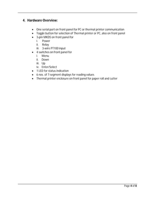 Page 4 of 8
4. Hardware Overview:
 One serial port on front panel for PC or thermal printer communication
 Toggle button for selection of Thermal printer or PC, also on front panel
 3-pin MKDS on front panel for
i. Power
ii. Relay
iii. 3-wire PT100 input
 4 switches on front panel for
i. Menu
ii. Down
iii. Up
iv. Enter/Select
 1 LED for status indication
 6 nos. of 7-segment displays for reading values
 Thermal printer enclosure on front panel for paper roll and cutter
 