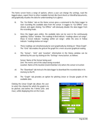 Page 6 of 8
The home screen hosts a range of options, where a user can change the settings, read the
logged values, export them to other readable formats like Excel sheets or WordPad documents,
and graphically visualize the data for understanding it at a glance.
iii. The “Go Online” tab on the Home screen gives a command to the Data Logger to
start recording the available data from the sensor. It toggles to “Go Offline” once
clicked, and again clicking “Go Offline” will obviously disable the data logger from
the recording mode.
iv. Once the logger goes online, the available data can be seen in the continuously
updating “Status” window. The readings in Red indicate “readings above set range”,
those in Green indicate “readings within set range”, while the ones in Yellow
indicate “readings below set range”.
v. These readings can simultaneously be seen graphically by clicking on “Show Graph”.
The “Grid” tab enables the grid on the graph for a more accurate graphical reading.
vi. The “Sensor”, “Unit” and “Location” information in the Status window can be
defined by the user by clicking on the “Settings” menu button, as follows:
Sensor: Name of the Sensor being used
Unit: The metric unit of the values being recorded
Location: Name of the location (room/chamber etc) where the sensor is in action
vii. The “Download” tab instructs the data logger to download the recorded data in its
memory to the PC.
viii. The “Graph” tab provides an option for plotting Linear or Circular graphs of the
available data.
Clicking the Linear Graph tab allows the user
to select the channel for which the graph is to
be plotted, and define the Y-limits (min. and
max.), while displaying time on the X-axis.
 