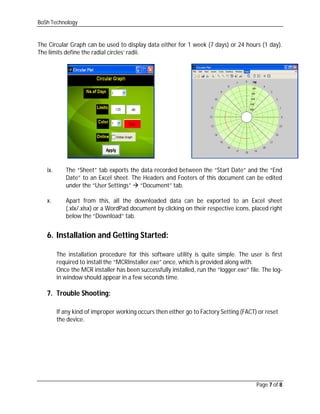 BoSh Technology
Page 7 of 8
The Circular Graph can be used to display data either for 1 week (7 days) or 24 hours (1 day).
The limits define the radial circles’ radii.
ix. The “Sheet” tab exports the data recorded between the “Start Date” and the “End
Date” to an Excel sheet. The Headers and Footers of this document can be edited
under the “User Settings”  “Document” tab.
x. Apart from this, all the downloaded data can be exported to an Excel sheet
(.xlx/.xlsx) or a WordPad document by clicking on their respective icons, placed right
below the “Download” tab.
6. Installation and Getting Started:
The installation procedure for this software utility is quite simple. The user is first
required to install the “MCRInstaller.exe” once, which is provided along with.
Once the MCR installer has been successfully installed, run the “logger.exe” file. The log-
in window should appear in a few seconds time.
7. Trouble Shooting:
If any kind of improper working occurs then either go to Factory Setting (FACT) or reset
the device.
 