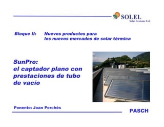 PASCH
Bloque II: Nuevos productos para
los nuevos mercados de solar térmica
Ponente: Joan Perchés
SunPro:
el captador plano con
prestaciones de tubo
de vacío
 