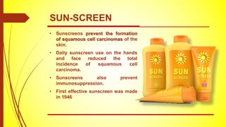 • Sunscreens prevent the formation
of squamous cell carcinomas of the
skin.
• Daily sunscreen use on the hands
and face reduced the total
incidence of squamous cell
carcinoma.
• Sunscreens also prevent
immunosuppression.
• First effective sunscreen was made
in 1946
SUN-SCREEN
 