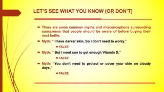  There are some common myths and misconceptions surrounding
sunscreens that people should be aware of before buying their
next bottle.
 Myth: “ I have darker skin, So I don’t need to worry.”
FALSE
 Myth: “ But I need sun to get enough Vitamin D.”
FALSE
 Myth: “You don't need to protect or cover your skin on cloudy
days.”
FALSE
LET’S SEE WHAT YOU KNOW (OR DON’T)
 