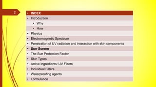 • INDEX
• Introduction
• Why
• How
• Physics
• Electromagnetic Spectrum
• Penetration of UV radiation and interaction with skin components
• Sun-Screen
• The Sun Protection Factor
• Skin Types
• Active Ingredients: UV Filters
• Individual Filters
• Waterproofing agents
• Formulation
2
 