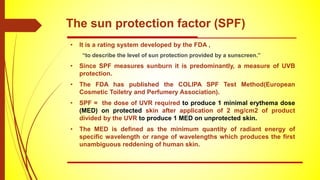 The sun protection factor (SPF)
• It is a rating system developed by the FDA ,
“to describe the level of sun protection provided by a sunscreen.”
• Since SPF measures sunburn it is predominantly, a measure of UVB
protection.
• The FDA has published the COLIPA SPF Test Method(European
Cosmetic Toiletry and Perfumery Association).
• SPF = the dose of UVR required to produce 1 minimal erythema dose
(MED) on protected skin after application of 2 mg/cm2 of product
divided by the UVR to produce 1 MED on unprotected skin.
• The MED is defined as the minimum quantity of radiant energy of
specific wavelength or range of wavelengths which produces the first
unambiguous reddening of human skin.
 