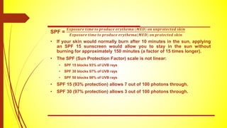 SPF =
𝑬𝒙𝒑𝒐𝒔𝒖𝒓𝒆 𝒕𝒊𝒎𝒆 𝒕𝒐 𝒑𝒓𝒐𝒅𝒖𝒄𝒆 𝒆𝒓𝒚𝒕𝒉𝒆𝒎𝒂 (𝑴𝑬𝑫) 𝒐𝒏 𝒖𝒏𝒑𝒓𝒐𝒕𝒆𝒄𝒕𝒆𝒅 𝒔𝒌𝒊𝒏
𝑬𝒙𝒑𝒐𝒔𝒖𝒓𝒆 𝒕𝒊𝒎𝒆 𝒕𝒐 𝒑𝒓𝒐𝒅𝒖𝒄𝒆 𝒆𝒓𝒚𝒕𝒉𝒆𝒎𝒂(𝑴𝑬𝑫) 𝒐𝒏 𝒑𝒓𝒐𝒕𝒆𝒄𝒕𝒆𝒅 𝒔𝒌𝒊𝒏
• If your skin would normally burn after 10 minutes in the sun, applying
an SPF 15 sunscreen would allow you to stay in the sun without
burning for approximately 150 minutes (a factor of 15 times longer).
• The SPF (Sun Protection Factor) scale is not linear:
• SPF 15 blocks 93% of UVB rays
• SPF 30 blocks 97% of UVB rays
• SPF 50 blocks 98% of UVB rays
• SPF 15 (93% protection) allows 7 out of 100 photons through.
• SPF 30 (97% protection) allows 3 out of 100 photons through.
 