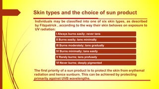 Skin types and the choice of sun product
Individuals may be classified into one of six skin types, as described
by Fitzpatrick , according to the way their skin behaves on exposure to
UV radiation:
I Always burns easily; never tans
II Burns easily; tans minimally
III Burns moderately; tans gradually
IV Burns minimally; tans easily
V Rarely burns; tans profusely
VI Never burns; deeply pigmented
The first priority of a sun product is to protect the skin from erythemal
radiation and hence sunburn. This can be achieved by protecting
primarily against UVB wavelengths.
 