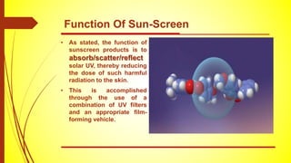 • As stated, the function of
sunscreen products is to
absorb/scatter/reﬂect
solar UV, thereby reducing
the dose of such harmful
radiation to the skin.
• This is accomplished
through the use of a
combination of UV ﬁlters
and an appropriate ﬁlm-
forming vehicle.
Function Of Sun-Screen
 